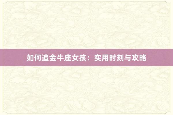 如何追金牛座女孩：实用时刻与攻略