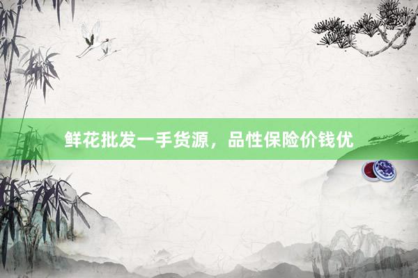 鲜花批发一手货源，品性保险价钱优