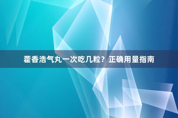 藿香浩气丸一次吃几粒？正确用量指南