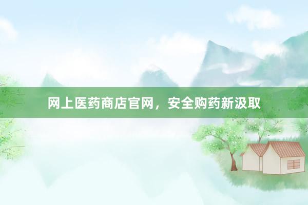 网上医药商店官网，安全购药新汲取
