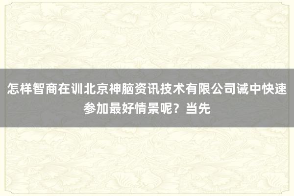 怎样智商在训北京神脑资讯技术有限公司诫中快速参加最好情景呢？当先